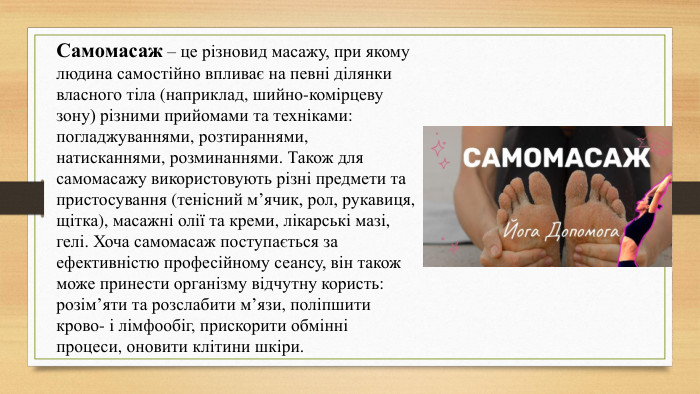 Самомасаж – це різновид масажу, при якому людина самостійно впливає на певні ділянки власного тіла (наприклад, шийно-комірцеву зону) різними прийомами та техніками: погладжуваннями, розтираннями, натисканнями, розминаннями. Також для самомасажу використовують різні предмети та пристосування (тенісний м’ячик, рол, рукавиця, щітка), масажні олії та креми, лікарські мазі, гелі. Хоча самомасаж поступається за ефективністю професійному сеансу, він також може принести організму відчутну користь: розім’яти та розслабити м’язи, поліпшити крово- і лімфообіг, прискорити обмінні процеси, оновити клітини шкіри.