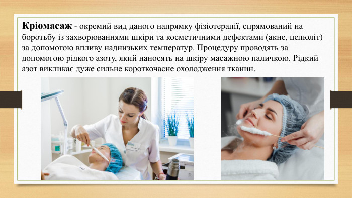 Кріомасаж - окремий вид даного напрямку фізіотерапії, спрямований на боротьбу із захворюваннями шкіри та косметичними дефектами (акне, целюліт) за допомогою впливу наднизьких температур. Процедуру проводять за допомогою рідкого азоту, який наносять на шкіру масажною паличкою. Рідкий азот викликає дуже сильне короткочасне охолодження тканин.