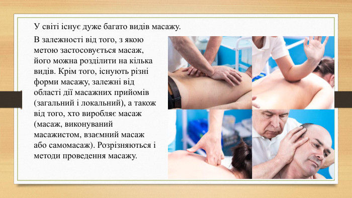 У світі існує дуже багато видів масажу. В залежності від того, з якою метою застосовується масаж, його можна розділити на кілька видів. Крім того, існують різні форми масажу, залежні від області дії масажних прийомів (загальний і локальний), а також від того, хто виробляє масаж (масаж, виконуваний масажистом, взаємний масаж або самомасаж). Розрізняються і методи проведення масажу.