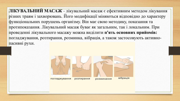 ЛІКУВАЛЬНИЙ МАСАЖ - лікувальний масаж є ефективним методом лікування різних травм і захворювань. Його модифікації міняються відповідно до характеру функціональних порушень організму. Він має свою методику, показання та протипоказання. Лікувальний масаж буває як загальним, так і локальним. При проведенні лікувального масажу можна виділити п'ять основних прийомів: погладжування, розтирання, розминка, вібрація, а також застосовують активно-пасивні рухи.