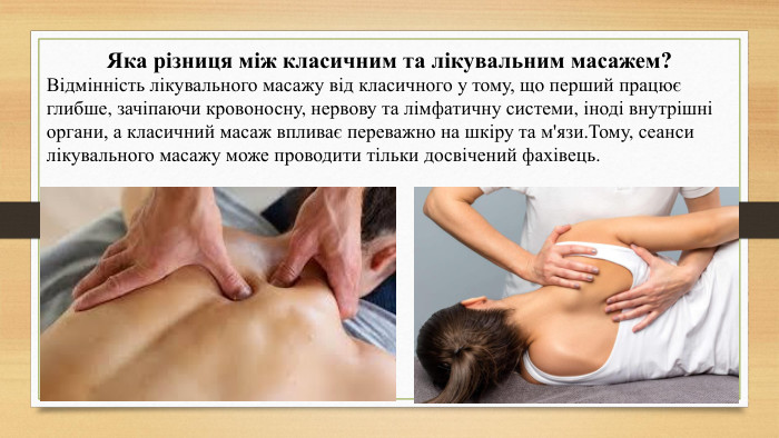 Яка різниця між класичним та лікувальним масажем?Відмінність лікувального масажу від класичного у тому, що перший працює глибше, зачіпаючи кровоносну, нервову та лімфатичну системи, іноді внутрішні органи, а класичний масаж впливає переважно на шкіру та м'язи. Тому, сеанси лікувального масажу може проводити тільки досвічений фахівець. 