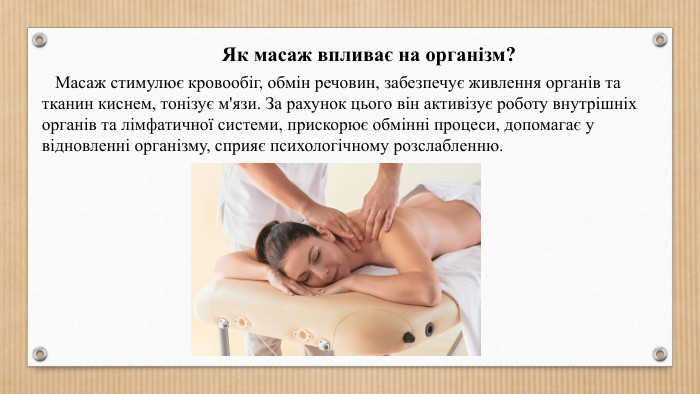 Як масаж впливає на організм? Масаж стимулює кровообіг, обмін речовин, забезпечує живлення органів та тканин киснем, тонізує м'язи. За рахунок цього він активізує роботу внутрішніх органів та лімфатичної системи, прискорює обмінні процеси, допомагає у відновленні організму, сприяє психологічному розслабленню.