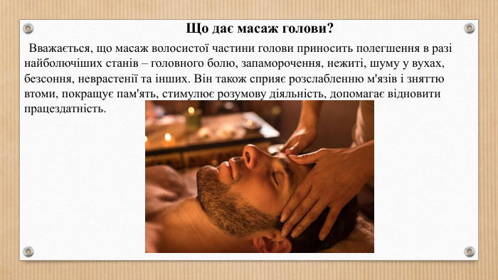 Що дає масаж голови? Вважається, що масаж волосистої частини голови приносить полегшення в разі найболючіших станів – головного болю, запаморочення, нежиті, шуму у вухах, безсоння, неврастенії та інших. Він також сприяє розслабленню м'язів і зняттю втоми, покращує пам'ять, стимулює розумову діяльність, допомагає відновити працездатність.
