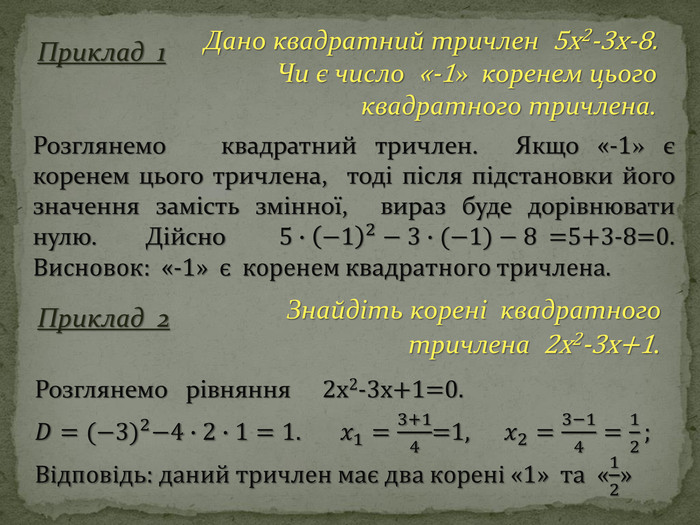 Приклад 2 Дано квадратний тричлен 5x2-3x-8. Чи є число «-1» коренем цього квадратного тричлена. Розглянемо квадратний тричлен. Якщо «-1» є коренем цього тричлена, тоді після підстановки його значення замість змінної, вираз буде дорівнювати нулю. Дійсно  5∙−12−3∙(−1)−8=5+3-8=0. Висновок: «-1» є коренем квадратного тричлена.  Приклад 1 Знайдіть корені квадратного тричлена 2x2-3x+1. Розглянемо рівняння 2x2-3x+1=0. 𝐷=(−3)2−4∙2∙1=1. 𝑥1=3+14=1, 𝑥2=3−14=12; Відповідь: даний тричлен має два корені «1» та «12» 