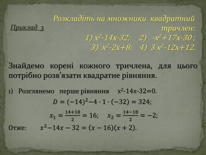 Приклад 3 Розкладіть на множники квадратний тричлен: 1) x2-14x-32; 2) -x2+17x-30 ;3) x2-2x+8; 4) 3 x2-12x+12. Знайдемо корені кожного тричлена, для цього потрібно розв’язати квадратне рівняння.1) Розглянемо перше рівняння x2-14x-32=0. 𝐷=(−14)2−4∙1∙−32=324;  𝑥1=14+182=16;     𝑥2=14−182=−2; Отже:   𝑥2−14𝑥−32=𝑥−16𝑥+2. 