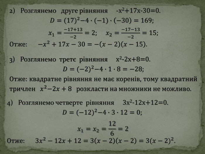 3) Розглянемо третє рівняння x2-2x+8=0. 𝐷=(−2)2−4∙1∙8=−28; Отже: квадратне рівняння не має коренів, тому квадратний тричлен   𝑥2−2𝑥+8 розкласти на множники не можливо. 4) Розглянемо четверте рівняння 3x2-12x+12=0. 𝐷=(−12)2−4∙3∙12=0; 𝑥1=𝑥2=126=2 Отже: 3𝑥2−12𝑥+12=3𝑥−2𝑥−2=3(𝑥−2)2. 2) Розглянемо друге рівняння -x2+17x-30=0. 𝐷=(17)2−4∙(−1)∙−30=169;  𝑥1=−17+13−2=2;     𝑥2=−17−13−2=15; Отже: −𝑥2+17𝑥−30=−𝑥−2𝑥−15. 