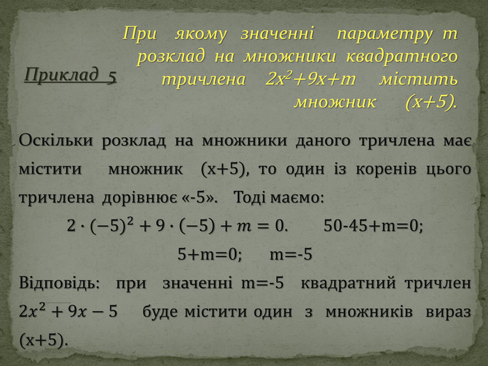 При якому значенні параметру m розклад на множники квадратного тричлена 2x2+9x+m містить множник (x+5). Приклад 5 Оскільки розклад на множники даного тричлена має містити множник (х+5), то один із коренів цього тричлена дорівнює «-5». Тоді маємо:2∙(−5)2+9∙−5+𝑚=0. 50-45+m=0; 5+m=0; m=-5 Відповідь: при значенні m=-5 квадратний тричлен 2𝑥2+9𝑥−5 буде містити один з множників вираз (х+5). 