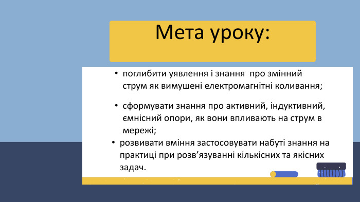 Мета уроку:поглибити уявлення і знання про змінний струм як вимушені електромагнітні коливання;розвивати вміння застосовувати набуті знання на практиці при розв’язуванні кількісних та якісних задач.сформувати знання про активний, індуктивний, ємнісний опори, як вони впливають на струм в мережі;