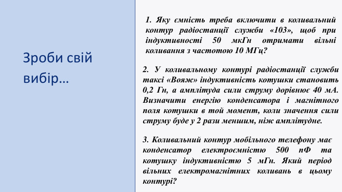 Зроби свій вибір…1. Яку ємність треба включити в коливальний контур радіостанції служби «103», щоб при індуктивності 50 мк. Гн отримати вільні коливання з частотою 10 МГц?2. У коливальному контурі радіостанції служби таксі «Вояж» індуктивність котушки становить 0,2 Гн, а амплітуда сили струму дорівнює 40 м. А. Визначити енергію конденсатора і магнітного поля котушки в той момент, коли значення сили струму буде у 2 рази меншим, ніж амплітудне. 3. Коливальний контур мобільного телефону має конденсатор електроємністю 500 п. Ф та котушку індуктивністю 5 м. Гн. Який період вільних електромагнітних коливань в цьому контурі?