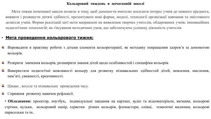 Кольоровий тиждень в початковій школі Мета тижня початкової школи полягає в тому, щоб допомогти вчителю посилити інтерес учнів до певного предмета, виявити і розвинути дитячі здібності, презентувати нові форми, моделі, технології організації навчання та змістовного дозвілля учнів. Форми реалізації цієї мети направлені на виявлення творчих учителів, обдарованих учнів; інноваційних педагогічних технологій; на з'ясування методичних умов, що забезпечують успішну діяльність учителів. Мета проведення кольорового тижня: Впровадити в практику роботи з дітьми елементи кольоротерапії, як методику покращення здоров’я за допомогою кольорів. Розкрити значення кольорів, розширити знання дітей щодо особливостей і специфіки кольорів. Використати педагогічні можливості кольору для розвитку пізнавальних здібностей дітей, мовлення, мислення, пам’яті, уважності, креативності. Цікаве , веселе та пізнавальне проведення часу. Сприяння розвитку навичок рефлексії. Обладнання: проектор, ноутбук, індивідуальні завдання на картках, аудіо та відеоматеріали, ватмани, кольорові стрічки, кульки, кольоровий папір, серветки різних кольорів, фломастери, олівці, тематичні малюнки, кольорові парасольки та ін..