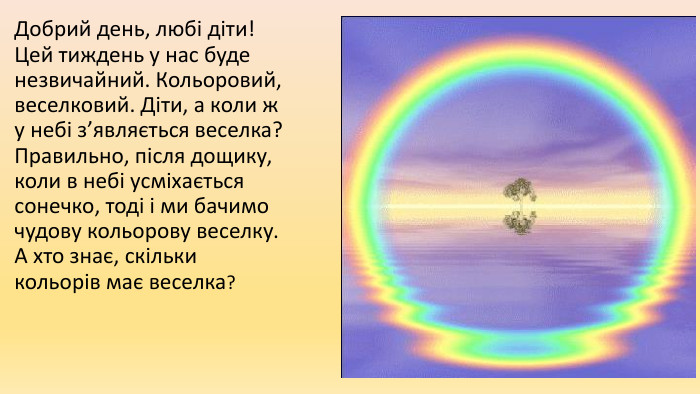 Добрий день, любі діти! Цей тиждень у нас буде незвичайний. Кольоровий, веселковий. Діти, а коли ж у небі з’являється веселка? Правильно, після дощику, коли в небі усміхається сонечко, тоді і ми бачимо чудову кольорову веселку. А хто знає, скільки кольорів має веселка?