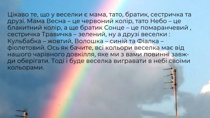 Цікаво те, що у веселки є мама, тато, братик, сестричка та друзі. Мама Весна – це червоний колір, тато Небо – це блакитний колір, а ще братик Сонце – це помаранчевий , сестричка Травичка – зелений, ну а друзі веселки : Кульбабка – жовтий, Волошка – синій та Фіалка – фіолетовий. Ось як бачите, всі кольори веселка має від нашого чарівного довкілля, яке ми з вами повинні завж- ди оберігати. Тоді і буде веселка вигравати в небі своїми кольорами.