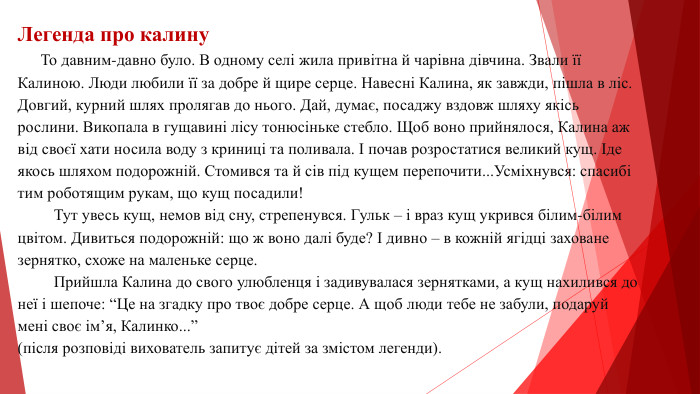 Легенда про калину То давним-давно було. В одному селі жила привітна й чарівна дівчина. Звали її Калиною. Люди любили її за добре й щире серце. Навесні Калина, як завжди, пішла в ліс. Довгий, курний шлях пролягав до нього. Дай, думає, посаджу вздовж шляху якісь рослини. Викопала в гущавині лісу тонюсіньке стебло. Щоб воно прийнялося, Калина аж від своєї хати носила воду з криниці та поливала. І почав розростатися великий кущ. Іде якось шляхом подорожній. Стомився та й сів під кущем перепочити... Усміхнувся: спасибі тим роботящим рукам, що кущ посадили! Тут увесь кущ, немов від сну, стрепенувся. Гульк – і враз кущ укрився білим-білим цвітом. Дивиться подорожній: що ж воно далі буде? І дивно – в кожній ягідці заховане зернятко, схоже на маленьке серце. Прийшла Калина до свого улюбленця і задивувалася зернятками, а кущ нахилився до неї і шепоче: “Це на згадку про твоє добре серце. А щоб люди тебе не забули, подаруй мені своє ім’я, Калинко...”(після розповіді вихователь запитує дітей за змістом легенди).