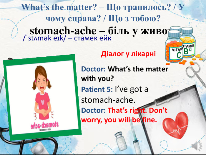 What’s the matter? – Що трапилось? / У чому справа? / Що з тобою?stomach-ache – біль у животі/ˈstʌmək eɪk/ – стамек ейк. Діалог у лікарніDoctor: What’s the matter with you?Patient 5: I’ve got a stomach-ache. Doctor: That’s right. Don’t worry, you will be fine.