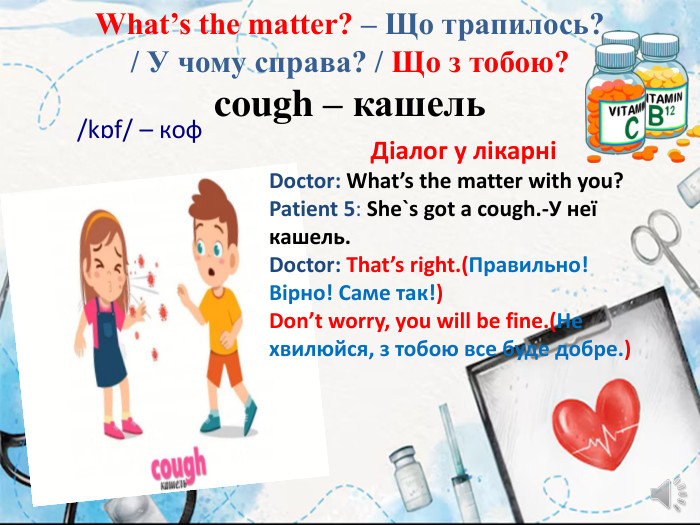 What’s the matter? – Що трапилось? / У чому справа? / Що з тобою?cough – кашель/kɒf/ – коф. Діалог у лікарніDoctor: What’s the matter with you?Patient 5: She`s got a cough.-У неї кашель. Doctor: That’s right.(Правильно! Вірно! Саме так!) Don’t worry, you will be fine.(Не хвилюйся, з тобою все буде добре.)