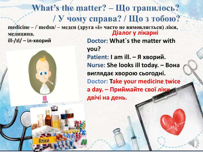  What’s the matter? – Що трапилось? / У чому справа? / Що з тобою?medicine – /ˈmedsn/ – медсн (друга «i» часто не вимовляється) ліки, медицина.ill-/ɪl/ – іл-хворий. Діалог у лікарніDoctor: What`s the matter with you?Patient: I am ill. – Я хворий. Nurse: She looks ill today. – Вона виглядає хворою сьогодні. Doctor: Take your medicine twice a day. – Приймайте свої ліки двічі на день.