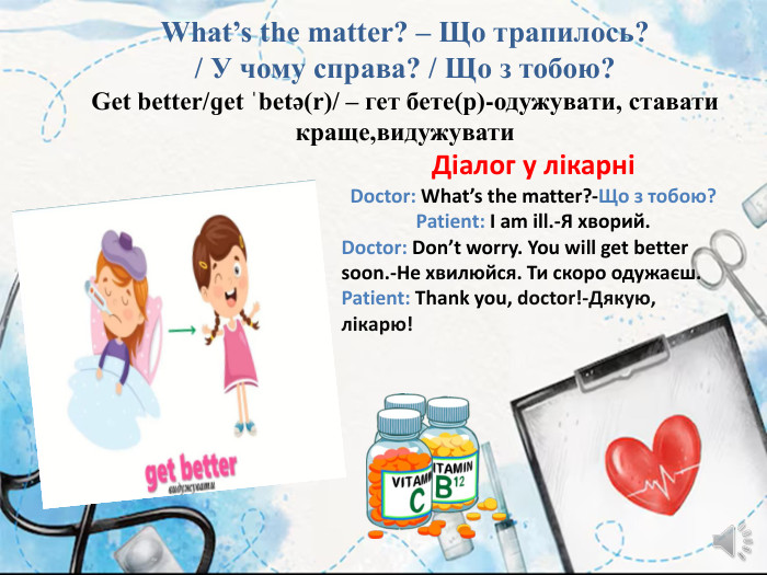 What’s the matter? – Що трапилось? / У чому справа? / Що з тобою?Get better/ɡet ˈbetə(r)/ – гет бете(р)-одужувати, ставати краще,видужувати. Діалог у лікарніDoctor: What’s the matter?-Що з тобою?Patient: I am ill.-Я хворий. Doctor: Don’t worry. You will get better soon.-Не хвилюйся. Ти скоро одужаєш. Patient: Thank you, doctor!-Дякую, лікарю!