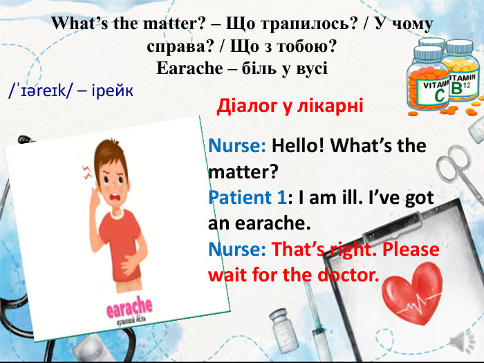 What’s the matter? – Що трапилось? / У чому справа? / Що з тобою?Earache – біль у вусі/ˈɪəreɪk/ – ірейк Діалог у лікарніNurse: Hello! What’s the matter?Patient 1: I am ill. I’ve got an earache. Nurse: That’s right. Please wait for the doctor.