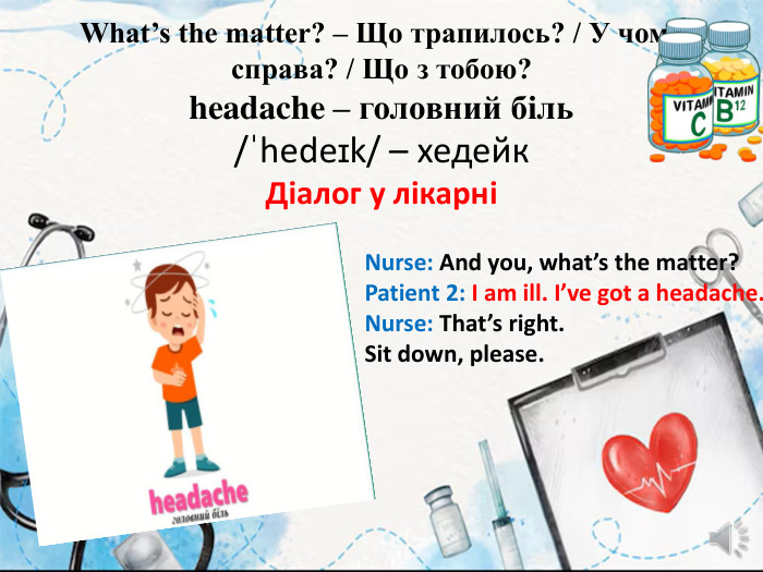 What’s the matter? – Що трапилось? / У чому справа? / Що з тобою?headache – головний біль/ˈhedeɪk/ – хедейк Діалог у лікарніNurse: And you, what’s the matter?Patient 2: I am ill. I’ve got a headache. Nurse: That’s right. Sit down, please.
