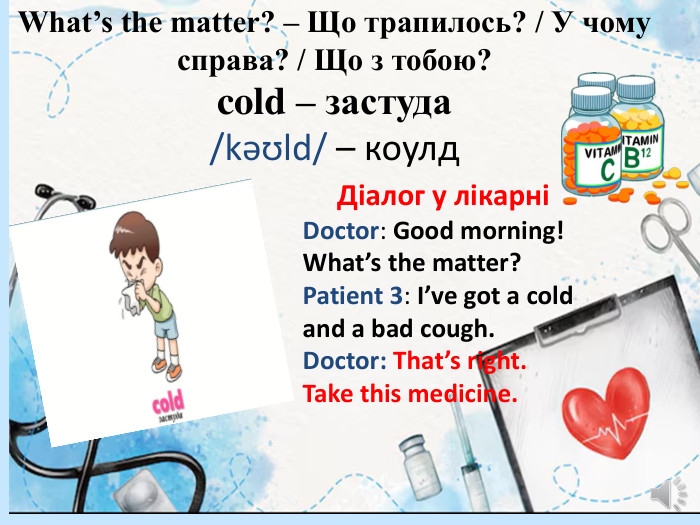 What’s the matter? – Що трапилось? / У чому справа? / Що з тобою?cold – застуда/kəʊld/ – коулд. Діалог у лікарніDoctor: Good morning! What’s the matter?Patient 3: I’ve got a cold and a bad cough. Doctor: That’s right. Take this medicine.