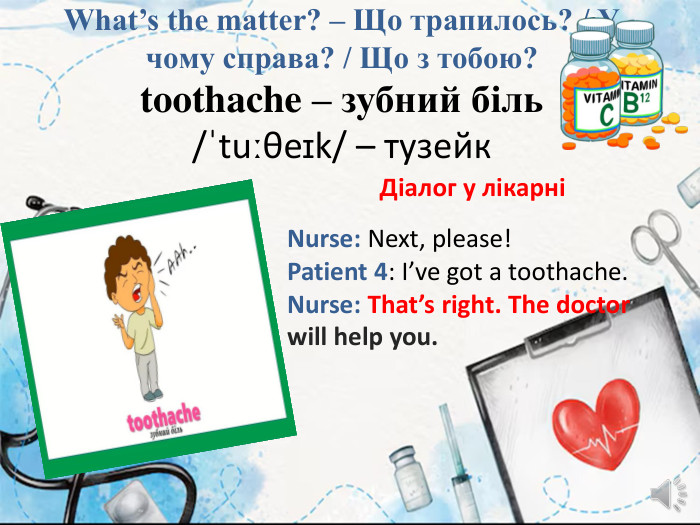 What’s the matter? – Що трапилось? / У чому справа? / Що з тобою?toothache – зубний біль/ˈtuːθeɪk/ – тузейк. Діалог у лікарніNurse: Next, please!Patient 4: I’ve got a toothache. Nurse: That’s right. The doctor will help you.
