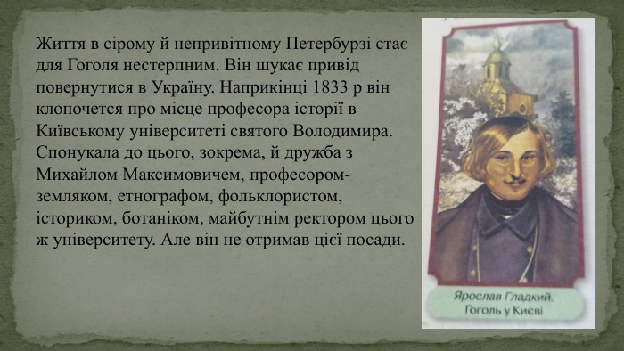 Життя в сірому й непривітному Петербурзі стає для Гоголя нестерпним. Він шукає привід повернутися в Україну. Наприкінці 1833 р він клопочется про місце професора історії в Київському університеті святого Володимира. Спонукала до цього, зокрема, й дружба з Михайлом Максимовичем, професором-земляком, етнографом, фольклористом, істориком, ботаніком, майбутнім ректором цього ж університету. Але він не отримав цієї посади.