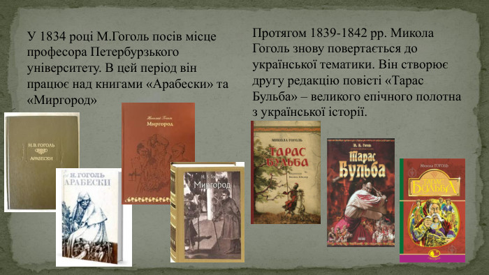 У 1834 році М. Гоголь посів місце професора Петербурзького університету. В цей період він працює над книгами «Арабески» та «Миргород»Протягом 1839-1842 рр. Микола Гоголь знову повертається до української тематики. Він створює другу редакцію повісті «Тарас Бульба» – великого епічного полотна з української історії.