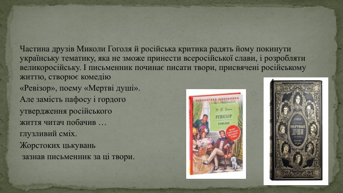 Частина друзів Миколи Гоголя й російська критика радять йому покинути українську тематику, яка не зможе принести всеросійської слави, і розробляти великоросійську. І письменник починає писати твори, присвячені російському життю, створює комедію «Ревізор», поему «Мертві душі». Але замість пафосу і гордого утвердження російського життя читач побачив … глузливий сміх. Жорстоких цькувань зазнав письменник за ці твори.