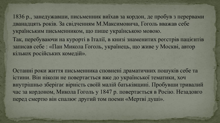 1836 р., занедужавши, письменник виїхав за кордон, де пробув з перервами дванадцять років. За свідченням М. Максимовича, Гоголь вважав себе українським письменником, що пише українською мовою. Так, перебуваючи на курорті в Італії, в книзі знаменитих реєстрів пацієнтів записав себе : «Пан Микола Гоголь, українець, що живе у Москві, автор кількох російських комедій». Останні роки життя письменника сповнені драматичних пошуків себе та істини. Він ніколи не повертається вже до української тематики, хоч внутрішньо зберігає вірність своїй малій батьківщині. Пробувши тривалий час за кордоном, Микола Гоголь у 1847 р. повертається в Росію. Незадовго перед смертю він спалює другий том поеми «Мертві душі». 