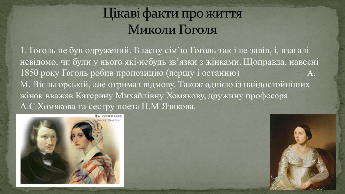 1. Гоголь не був одружений. Власну сім’ю Гоголь так і не завів, і, взагалі, невідомо, чи були у нього які-небудь зв’язки з жінками. Щоправда, навесні 1850 року Гоголь робив пропозицію (першу і останню) А. М. Вієльгорській, але отримав відмову. Також однією із найдостойніших жінок вважав Катерину Михайлівну Хомякову, дружину професора А. С. Хомякова та сестру поета Н. М Язикова. Цікаві факти про життя Миколи Гоголя