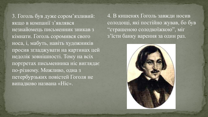 3. Гоголь був дуже сором’язливий: якщо в компанії з’являвся незнайомець письменник зникав з кімнати. Гоголь соромився свого носа, і, мабуть, навіть художників просив згладжувати на картинах цей недолік зовнішності. Тому на всіх портретах письменника ніс виглядає по-різному. Можливо, одна з петербурзьких повістей Гоголя не випадково названа «Ніс».4. В кишенях Гоголь завжди носив солодощі, які постійно жував, бо був “страшеною солодкоїжкою”, міг з’їсти банку варення за один раз.