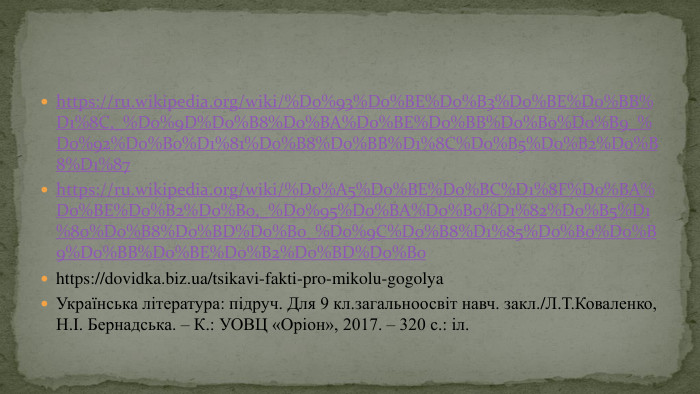 https://ru.wikipedia.org/wiki/%D0%93%D0%BE%D0%B3%D0%BE%D0%BB%D1%8 C,_%D0%9 D%D0%B8%D0%BA%D0%BE%D0%BB%D0%B0%D0%B9_%D0%92%D0%B0%D1%81%D0%B8%D0%BB%D1%8 C%D0%B5%D0%B2%D0%B8%D1%87https://ru.wikipedia.org/wiki/%D0%A5%D0%BE%D0%BC%D1%8 F%D0%BA%D0%BE%D0%B2%D0%B0,_%D0%95%D0%BA%D0%B0%D1%82%D0%B5%D1%80%D0%B8%D0%BD%D0%B0_%D0%9 C%D0%B8%D1%85%D0%B0%D0%B9%D0%BB%D0%BE%D0%B2%D0%BD%D0%B0https://dovidka.biz.ua/tsikavi-fakti-pro-mikolu-gogolya. Українська література: підруч. Для 9 кл.загальноосвіт навч. закл./Л. Т. Коваленко, Н.І. Бернадська. – К.: УОВЦ «Оріон», 2017. – 320 с.: іл.