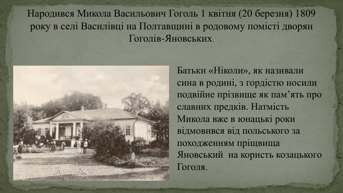 Народився Микола Васильович Гоголь 1 квітня (20 березня) 1809 року в селі Василівці на Полтавщині в родовому помісті дворян Гоголів-Яновських. Батьки «Ніколи», як називали сина в родині, з гордістю носили подвійне прізвище як пам’ять про славних предків. Натмість Микола вже в юнацькі роки відмовився від польського за походженням пріщвища Яновський на користь козацького Гоголя.