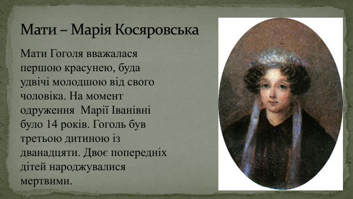 Мати – Марія Косяровська Мати Гоголя вважалася першою красунею, буда удвічі молодшою від свого чоловіка. На момент одруження Марії Іванівні було 14 років. Гоголь був третьою дитиною із дванадцяти. Двоє попередніх дітей народжувалися мертвими.