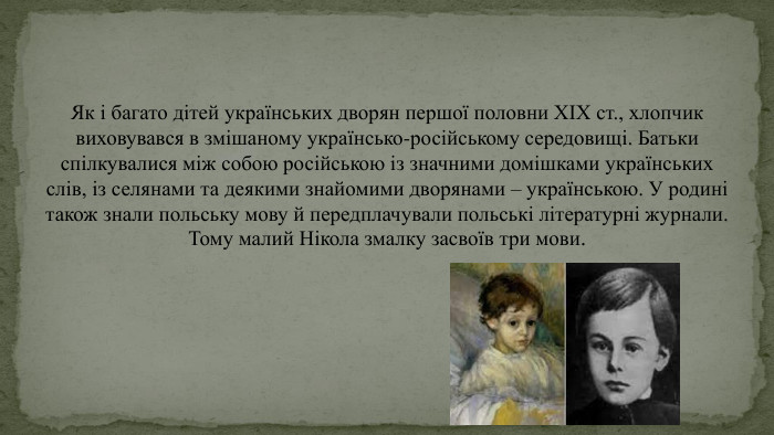 Як і багато дітей українських дворян першої половни ХІХ ст., хлопчик виховувався в змішаному українсько-російському середовищі. Батьки спілкувалися між собою російською із значними домішками українських слів, із селянами та деякими знайомими дворянами – українською. У родині також знали польську мову й передплачували польські літературні журнали. Тому малий Нікола змалку засвоїв три мови.