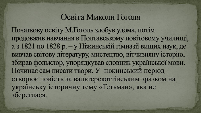 Початкову освіту М. Гоголь здобув удома, потім продовжив навчання в Полтавському повітовому училищі, а з 1821 по 1828 р. – у Ніжинській гімназії вищих наук, де вивчав світову літературу, мистецтво, вітчизняну історію, збирав фольклор, упорядкував словник української мови. Починає сам писати твори. У ніжинський період створює повість за вальтерскоттівським зразком на українську історичну тему «Гетьман», яка не збереглася. Освіта Миколи Гоголя