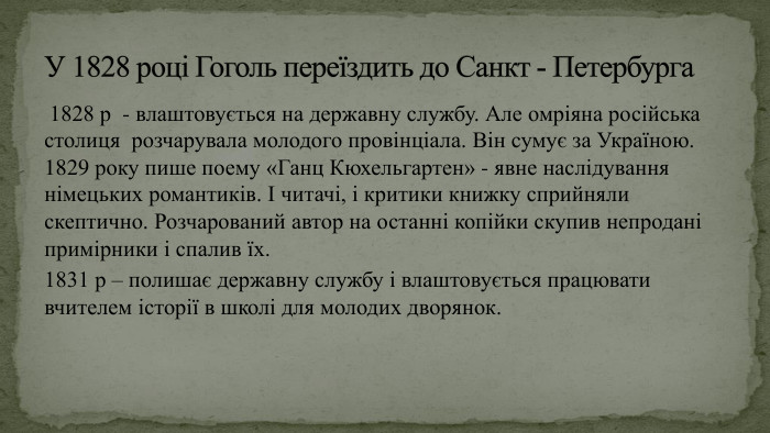  1828 р - влаштовується на державну службу. Але омріяна російська столиця розчарувала молодого провінціала. Він сумує за Україною. 1829 року пише поему «Ганц Кюхельгартен» - явне наслідування німецьких романтиків. І читачі, і критики книжку сприйняли скептично. Розчарований автор на останні копійки скупив непродані примірники і спалив їх. 1831 р – полишає державну службу і влаштовується працювати вчителем історії в школі для молодих дворянок. У 1828 році Гоголь переїздить до Санкт - Петербурга