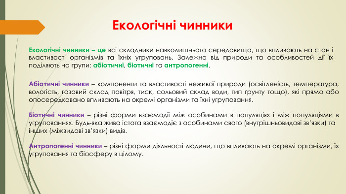Екологічні чинники. Екологічні чинники – це всі складники навколишнього середовища, що впливають на стан і властивості організмів та їхніх угруповань. Залежно від природи та особливостей дії їх поділяють на групи: абіотичні, біотичні та антропогенні. Абіотичні чинники – компоненти та властивості неживої природи (освітленість, температура, вологість, газовий склад повітря, тиск, сольовий склад води, тип ґрунту тощо), які прямо або опосередковано впливають на окремі організми та їхні угруповання. Біотичні чинники – різні форми взаємодії між особинами в популяціях і між популяціями в угрупованнях. Будь-яка жива істота взаємодіє з особинами свого (внутрішньовидові зв’язки) та інших (міжвидові зв’язки) видів. Антропогенні чинники – різні форми діяльності людини, що впливають на окремі організми, їх угруповання та біосферу в цілому.