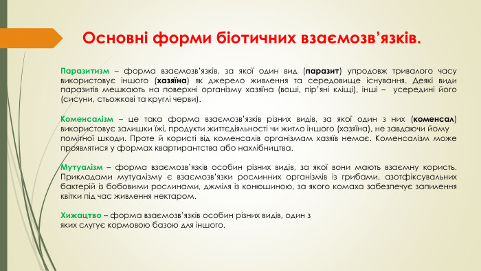 Основні форми біотичних взаємозв’язків. Паразитизм – форма взаємозв’язків, за якої один вид (паразит) упродовж тривалого часу використовує іншого (хазяїна) як джерело живлення та середовище існування. Деякі види паразитів мешкають на поверхні організму хазяїна (воші, пір’яні кліщі), інші – усередині його (сисуни, стьожкові та круглі черви). Коменсалізм – це така форма взаємозв’язків різних видів, за якої один з них (коменсал) використовує залишки їжі, продукти життєдіяльності чи житло іншого (хазяїна), не завдаючи йому помітної шкоди. Проте й користі від коменсалів організмам хазяїв немає. Коменсалізм може проявлятися у формах квартирантства або нахлібництва. Мутуалізм – форма взаємозв’язків особин різних видів, за якої вони мають взаємну користь. Прикладами мутуалізму є взаємозв’язки рослинних організмів із грибами, азотфіксувальних бактерій із бобовими рослинами, джміля із конюшиною, за якого комаха забезпечує запилення квітки під час живлення нектаром. Хижацтво – форма взаємозв’язків особин різних видів, один з яких слугує кормовою базою для іншого.