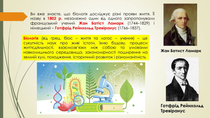 Ви вже знаєте, що біологія досліджує різні прояви життя. Її назву в 1802 р. незалежно один від одного запропонували французький учений Жан Батіст Ламарк (1744–1829) і німецький – Готфрід Рейнхольд Тревіранус (1766–1837). Біологія (від грец. біос – життя та логос – учення) – це сукупність наук про живі істоти, їхню будову, процеси життєдіяльності, взаємозв’язки між собою та умовами навколишнього середовища, закономірності поширення на земній кулі, походження, історичний розвиток і різноманітність. Жан Батист Ламарк. Готфрід Рейнхольд Тревіранус