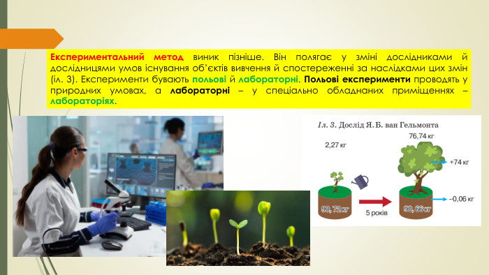 Експериментальний метод виник пізніше. Він полягає у зміні дослідниками й дослідницями умов існування об’єктів вивчення й спостереженні за наслідками цих змін (іл. 3). Експерименти бувають польові й лабораторні. Польові експерименти проводять у природних умовах, а лабораторні – у спеціально обладнаних приміщеннях – лабораторіях.