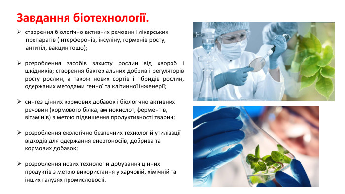 Завдання біотехнології.створення біологічно активних речовин і лікарських препаратів (інтерферонів, інсуліну, гормонів росту, антитіл, вакцин тощо); розроблення засобів захисту рослин від хвороб і шкідників; створення бактеріальних добрив і регуляторів росту рослин, а також нових сортів і гібридів рослин, одержаних методами генної та клітинної інженерії;синтез цінних кормових добавок і біологічно активних речовин (кормового білка, амінокислот, ферментів, вітамінів) з метою підвищення продуктивності тварин; розроблення екологічно безпечних технологій утилізації відходів для одержання енергоносіїв, добрива та кормових добавок; розроблення нових технологій добування цінних продуктів з метою використання у харчовій, хімічній та інших галузях промисловості.