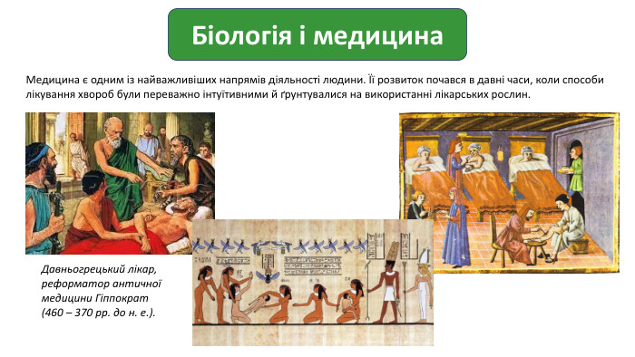 Біологія і медицина. Медицина є одним із найважливіших напрямів діяльності людини. Її розвиток почався в давні часи, коли способи лікування хвороб були переважно інтуїтивними й ґрунтувалися на використанні лікарських рослин. Давньогрецький лікар, реформатор античної медицини Гіппократ (460 – 370 рр. до н. е.).