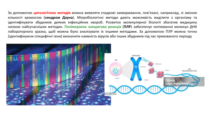 За допомогою цитологічних методів можна виявляти спадкові захворювання, пов’язані, наприклад, зі зміною кількості хромосом (синдром Дауна). Мікробіологічні методи дають можливість виділити з організму та ідентифікувати збудників деяких інфекційних хвороб. Розвиток молекулярної біології збагатив медицину низкою найсучасніших методик. Полімеразна ланцюгова реакція (ПЛР) забезпечує копіювання молекул ДНК лабораторного зразка, щоб можна було аналізувати їх іншими методами. За допомогою ПЛР можна точно (ідентифікуючи специфічні гени) визначити наявність вірусів або інших збудників під час прихованого періоду