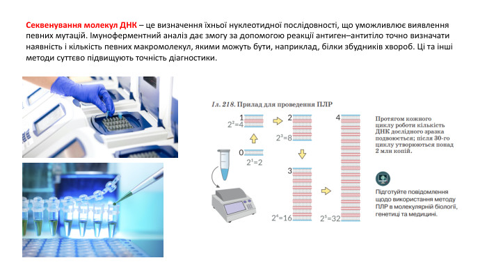 Секвенування молекул ДНК – це визначення їхньої нуклеотидної послідовності, що уможливлює виявлення певних мутацій. Імуноферментний аналіз дає змогу за допомогою реакції антиген–антитіло точно визначати наявність і кількість певних макромолекул, якими можуть бути, наприклад, білки збудників хвороб. Ці та інші методи суттєво підвищують точність діагностики.