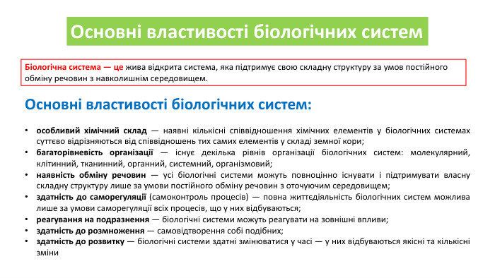 Основні властивості біологічних систем. Біологічна система — це жива відкрита система, яка підтримує свою складну структуру за умов постійного обміну речовин з навколишнім середовищем. Основні властивості біологічних систем:особливий хімічний склад — наявні кількісні співвідношення хімічних елементів у біологічних системах суттєво відрізняються від співвідношень тих самих елементів у складі земної кори;багаторівневість організації — існує декілька рівнів організації біологічних систем: молекулярний, клітинний, тканинний, органний, системний, організмовий;наявність обміну речовин — усі біологічні системи можуть повноцінно існувати і підтримувати власну складну структуру лише за умови постійного обміну речовин з оточуючим середовищем;здатність до саморегуляції (самоконтроль процесів) — повна життєдіяльність біологічних систем можлива лише за умови саморегуляції всіх процесів, що у них відбуваються;реагування на подразнення — біологічні системи можуть реагувати на зовнішні впливи;здатність до розмноження — самовідтворення собі подібних;здатність до розвитку — біологічні системи здатні змінюватися у часі — у них відбуваються якісні та кількісні зміни