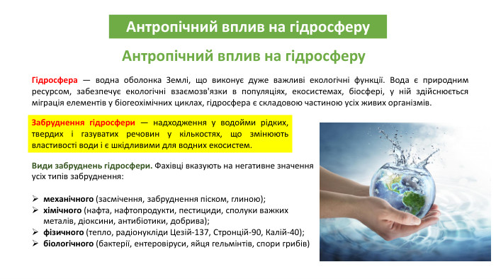 Антропічний вплив на гідросферу. Антропічний вплив на гідросферу. Гідросфера — водна оболонка Землі, що виконує дуже важливі екологічні функції. Вода є природним ресурсом, забезпечує екологічні взаємозв'язки в популяціях, екосистемах, біосфері, у ній здійснюється міграція елементів у біогеохімічних циклах, гідросфера є складовою частиною усіх живих організмів. Забруднення гідросфери — надходження у водойми рідких, твердих і газуватих речовин у кількостях, що змінюють властивості води і є шкідливими для водних екосистем. Види забруднень гідросфери. Фахівці вказують на негативне значення усіх типів забруднення:механічного (засмічення, забруднення піском, глиною);хімічного (нафта, нафтопродукти, пестициди, сполуки важких металів, діоксини, антибіотики, добрива);фізичного (тепло, радіонукліди Цезій-137, Стронцій-90, Калій-40);біологічного (бактерії, ентеровіруси, яйця гельмінтів, спори грибів)
