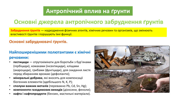 Антропічний вплив на ґрунти. Основні джерела антропічного забруднення ґрунтів. Забруднення ґрунтів — надходження фізичних агентів, хімічних речовин та організмів, що змінюють властивості ґрунтів і порушують їхні функції. Основні забруднювачі ґрунтів. Найпоширенішими полютантами є хімічні речовини:пестициди — отрутохімікати для боротьби з бур’янами (гербіциди), комахами (інсектициди), кліщами (акароциди), грибами (фунгіциди), для скидання листя перед збиранням врожаю (дефоліанти);мінеральні добрива, які вносять для компенсації біогенних елементів (здебільшого N, K, P);сполуки важких металів (переважно Pb, Cd, Sn, Hg);компоненти газодимових викидів (діоксини, феноли);нафта і нафтопродукти (бензин, мастильні матеріали).