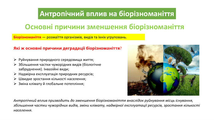 Антропічний вплив на біорізноманіття. Основні причини зменшення біорізноманіття. Біорізноманіття — розмаїття організмів, видів та їхніх угруповань. Які ж основні причини деградації біорізноманіття?Руйнування природного середовища життя;Збільшення частки чужорідних видів (біологічне забруднення). Інвазійні види;Надмірна експлуатація природних ресурсів;Швидке зростання кількості населення;Зміна клімату й глобальне потепління;Антропічний вплив призводить до зменшення біорізноманіття внаслідок руйнування місць існування, збільшення частки чужорідних видів, зміни клімату, надмірної експлуатації ресурсів, зростання кількості населення.