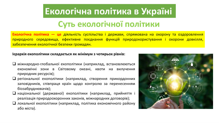 Екологічна політика в УкраїніСуть екологічної політики. Екологічна політика — це діяльність суспільства і держави, спрямована на охорону та оздоровлення природного середовища, ефективне поєднання функцій природокористування і охорони довкілля, забезпечення екологічної безпеки громадян. Ієрархія екополітики складається як мінімум з чотирьох рівнів: міжнародно-глобальної екополітики (наприклад, встановлюються економічні зони в Світовому океані, квоти на вилучення природних ресурсів);регіональної екополітики (наприклад, створення прикордонних заповідників, співпраця країн щодо контролю за перенесенням біозабруднювачів);національної (державної) екополітики (наприклад, прийняття і реалізація природоохоронних законів, міжнародних договорів); локальної екополітики (наприклад, політика економічного району або міста).